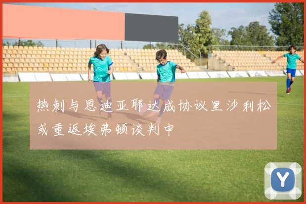 热刺与恩迪亚耶达成协议里沙利松或重返埃弗顿谈判中