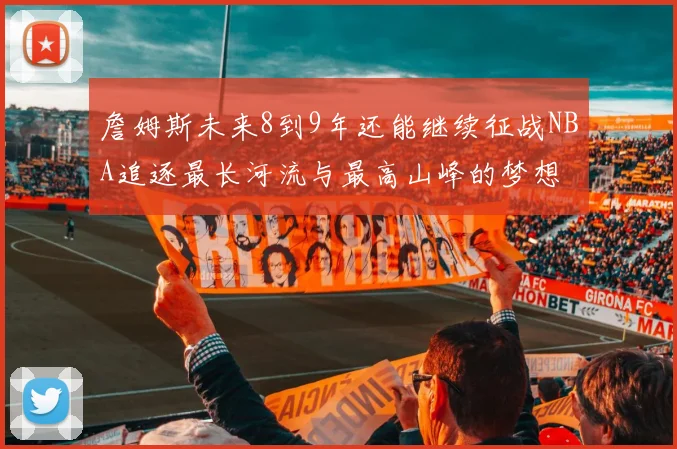 詹姆斯未来8到9年还能继续征战NBA追逐最长河流与最高山峰的梦想