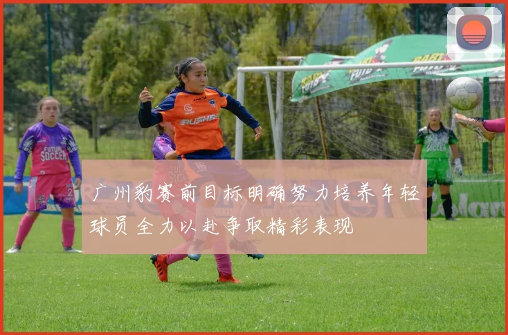 广州豹赛前目标明确努力培养年轻球员全力以赴争取精彩表现
