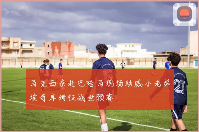 马克西亲赴巴哈马现场助威小老弟埃奇库姆征战世预赛