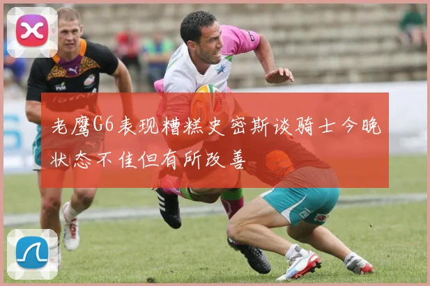 老鹰G6表现糟糕史密斯谈骑士今晚状态不佳但有所改善