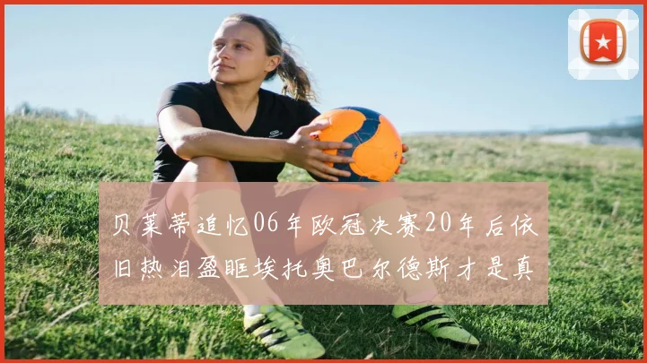 贝莱蒂追忆06年欧冠决赛20年后依旧热泪盈眶埃托奥巴尔德斯才是真正的英雄
