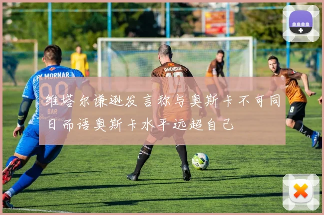 维塔尔谦逊发言称与奥斯卡不可同日而语奥斯卡水平远超自己