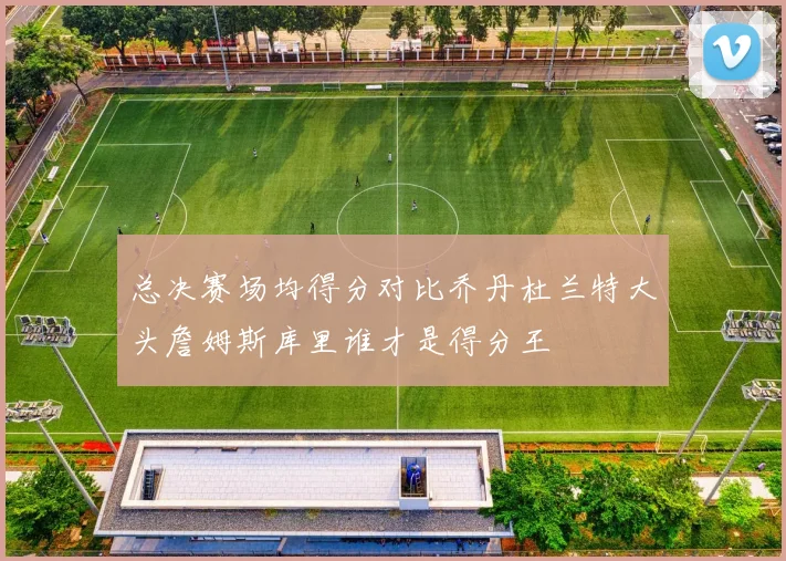 总决赛场均得分对比乔丹杜兰特大头詹姆斯库里谁才是得分王