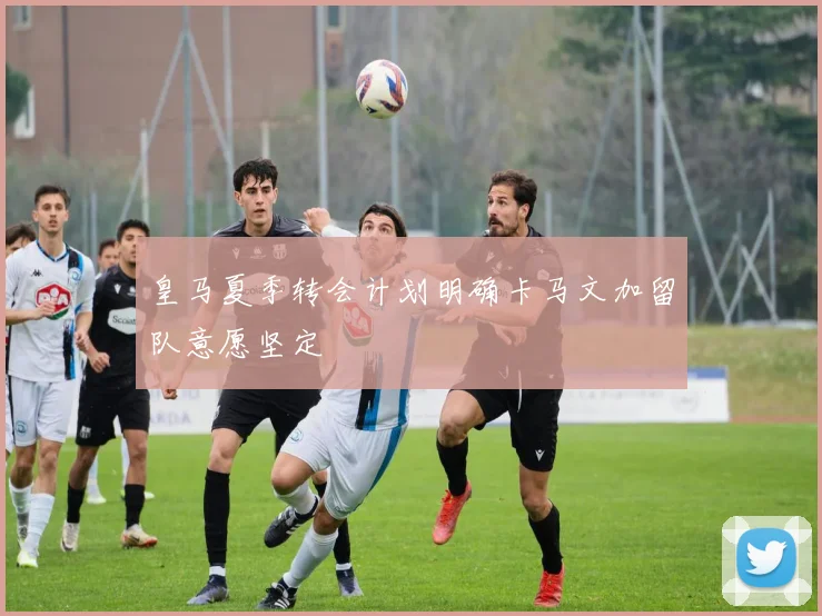 皇马夏季转会计划明确卡马文加留队意愿坚定