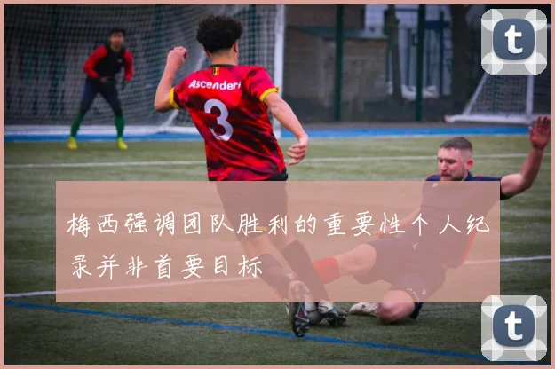 梅西强调团队胜利的重要性个人纪录并非首要目标