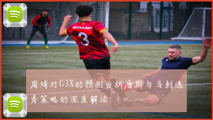 周琦对G3X的预测分析唐斯与马刺选秀策略的深度解读