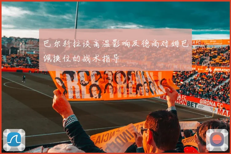 巴尔科拉谈高温影响及德尚对姆巴佩换位的战术指导