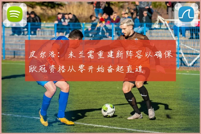 皮尔洛：米兰需重建新阵容以确保欧冠资格从零开始奋起直追