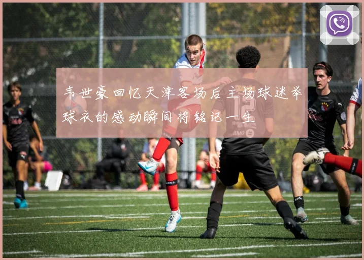 韦世豪回忆天津客场后主场球迷举球衣的感动瞬间将铭记一生