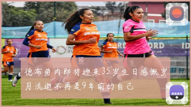 德布劳内即将迎来35岁生日感慨岁月流逝不再是9年前的自己