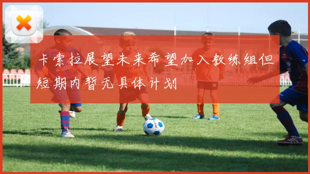 卡索拉展望未来希望加入教练组但短期内暂无具体计划
