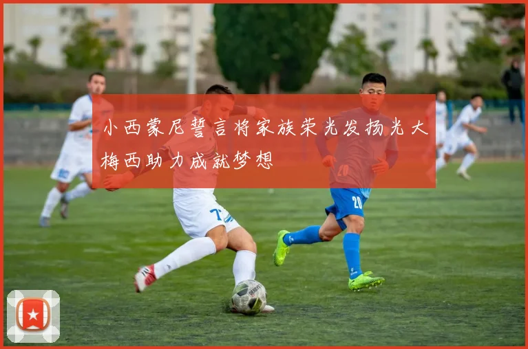 小西蒙尼誓言将家族荣光发扬光大梅西助力成就梦想