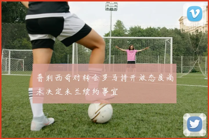 普利西奇对转会罗马持开放态度尚未决定米兰续约事宜