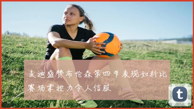 麦迪盛赞布伦森第四节表现如科比赛场掌控力令人信服