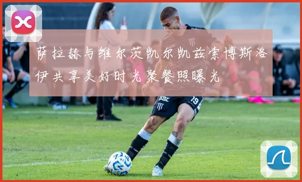 萨拉赫与维尔茨凯尔凯兹索博斯洛伊共享美好时光聚餐照曝光