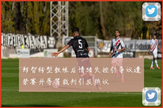 郑智转型教练后情绪失控引争议遭禁赛并辱骂裁判引发热议