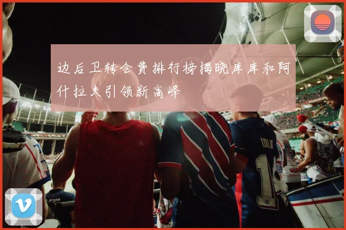边后卫转会费排行榜揭晓库库和阿什拉夫引领新高峰