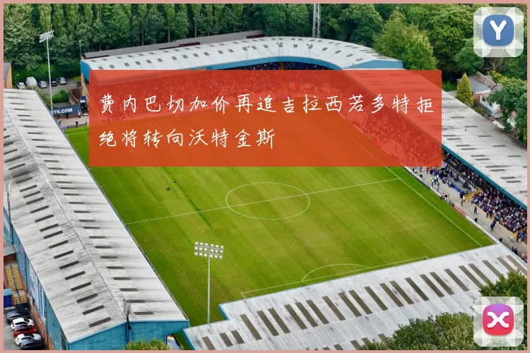 费内巴切加价再追吉拉西若多特拒绝将转向沃特金斯
